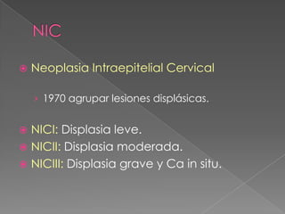    Neoplasia Intraepitelial Cervical

    › 1970 agrupar lesiones displásicas.


 NICI: Displasia leve.
 NICII: Displasia moderada.
 NICIII: Displasia grave y Ca in situ.
 