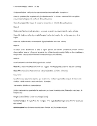 Karen Isamar López Chazari 148169
El cáncer afecta el cuello uterino, pero no se ha diseminado a los alrededores.
Etapa IA: una cantidad muy pequeña de cáncer que sólo es visible a través del microscopio se
encuentra en el tejido más profundo del cuello uterino
Etapa IB: una cantidad mayor de cáncer se encuentra en el tejido del cuello uterino
Etapa II
El cáncer se ha diseminado a regiones cercanas, pero aún se encuentra en la región pélvica.
Etapa IIA: el cáncer se ha diseminado fuera del cuello uterino a los dos tercios superiores de la
vagina
Etapa IIB: el cáncer se ha diseminado al tejido alrededor del cuello uterino
Etapa III El cáncer se ha diseminado a toda la región pélvica. Las células cancerosas pueden haberse
diseminado a la parte inferior de la vagina. Las células también pueden haberse diseminado para
bloquear los tubos que conectan los riñones a la vejiga (los uréteres).
Etapa IV
El cáncer se ha diseminado a otras partes del cuerpo.
Etapa IVA: el cáncer se ha diseminado a la vejiga o al recto (órganos cercanos al cuello uterino)
Etapa IVB: el cáncer se ha diseminado a órganos distales como los pulmones
Recurrente
La enfermedad recurrente significa que el cáncer ha vuelto (reaparecído) después de haber sido
tratado. Puede volver al cuello uterino o a otro lugar.
Tratamiento del Cáncer Cervicouterino
Existen tratamientos para todas las pacientes con cáncer cervicouterino. Se emplea tres clases de
tratamiento:
Cirugía (extracción del cáncer en una operación)
Radioterapia (uso de rayos X de alta energía u otros rayos de alta energía para eliminar las células
cancerosas)
Quimioterapia (uso de medicamentos para eliminar las células cancerosas).

 