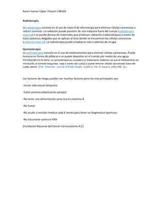 Karen Isamar López Chazari 148169
Radioterapia
La radioterapia consiste en el uso de rayos X de alta energía para eliminar células cancerosas y
reducir tumores. La radiación puede provenir de una máquina fuera del cuerpo (radioterapia
externa) o se puede derivar de materiales que producen radiación (radioisótopos) a través de
tubos plásticos delgados que se aplican al área donde se encuentran las células cancerosas
(radiación interna). La radioterapia puede emplearse sola o además de cirugía.
Quimioterapia
La quimioterapia consiste en el uso de medicamentos para eliminar células cancerosas. Puede
tomarse en forma de píldoras o se puede depositar en el cuerpo por medio de una aguja
introducida en la vena. La quimioterapia se considera un tratamiento sistémico ya que el medicamento es
introducido al torrente sanguíneo, viaja a través del cuerpo y puede eliminar células cancerosas fuera del
cuello uterino (Pan American Journal of Public Health. Jun2012, Vol. 31 Issue 6, p492-498. 7p.)

Los factores de riesgo pueden ser muchos factores pero los más principales son:
-Iniciar vida sexual temprana
-Evitar promiscuidad (varias parejas)
-No tener una alimentación sana rica en vitamina A
-No fumar
-No acudir a revisión medica cada 6 meses para tener un diagnostico oportuno
-No Vacunarte contra el VPH
(Fundación Nacional del Cáncer Cervicouteino A.C)

 