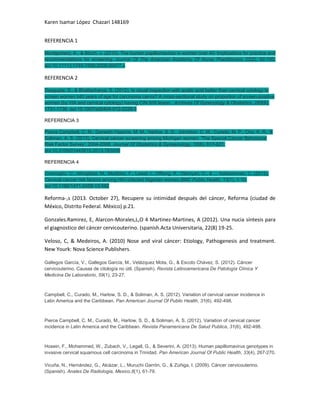 Karen Isamar López Chazari 148169
REFERENCIA 1
Montgomery, K., & Bloch, J. (2010). The human papillomavirus in women over 40: Implications for practice and
recommendations for screening. Journal Of The American Academy Of Nurse Practitioners, 22(2), 92-100.
doi:10.1111/j.1745-7599.2009.00477.x

REFERENCIA 2
Dasgupta, S., & Bhattacharya, S. (2012). Is visual inspection with acetic acid better than cervical cytology to
screen women ≥40 years of age for carcinoma cervix? A cross-sectional study on proportion of screen-positive
women (by VIA and cervical cytology) having CIN II/III lesion.. Archives Of Gynecology & Obstetrics, 285(6),
1731-1736. doi:10.1007/s00404-012-2228-3
REFERENCIA 3
Pierce Campbell, C. M., Darwish-Yassine, M. M., Harlow, S. D., Johnston, C. M., Curado, M. P., Cho, K. R., &
Soliman, A. S. (2013). Cervical cancer screening among Michigan women: 'The Special Cancer Behavioral
Risk Factor Survey', 2004-2008. Journal Of Obstetrics & Gynaecology, 33(6), 617-621.
doi:10.3109/01443615.2013.783006
REFERENCIA 4
Ononogbu, U., Almujtaba, M., Modibbo, F., Lawal, I., Offiong, R., Olaniyan, O., & ... Adebamowo, C. (2013).
Cervical cancer risk factors among HIV-infected Nigerian women.BMC Public Health, 13(1), 1-10.
doi:10.1186/1471-2458-13-582

Reforma-,s (2013. October 27), Recupere su intimidad después del cáncer, Reforma (ciudad de
México, Distrito Federal. México) p.21.
Gonzales.Ramirez, E, Alarcon-Morales,L,O 4 Martinez-Martines, A (2012). Una nucia síntesis para
el giagnostico del cáncer cervicouterino. (spanish.Acta Universitaria, 22(8) 19-25.
Veloso, C, & Medeiros, A. (2010) Nose and viral cáncer: Etiology, Pathogenesis and treatment.
New Yourk: Nova Science Publishers.
Gallegos García, V., Gallegos García, M., Velázquez Mota, G., & Escoto Chávez, S. (2012). Cáncer
cervicouterino. Causas de citología no útil. (Spanish). Revista Latinoamericana De Patología Clínica Y
Medicina De Laboratorio, 59(1), 23-27.

Campbell, C., Curado, M., Harlow, S. D., & Soliman, A. S. (2012). Variation of cervical cancer incidence in
Latin America and the Caribbean. Pan American Journal Of Public Health, 31(6), 492-498.

Pierce Campbell, C. M., Curado, M., Harlow, S. D., & Soliman, A. S. (2012). Variation of cervical cancer
incidence in Latin America and the Caribbean. Revista Panamericana De Salud Publica, 31(6), 492-498.

Hosein, F., Mohammed, W., Zubach, V., Legall, G., & Severini, A. (2013). Human papillomavirus genotypes in
invasive cervical squamous cell carcinoma in Trinidad. Pan American Journal Of Public Health, 33(4), 267-270.
Vicuña, N., Hernández, G., Alcázar, L., Muruchi Garrón, G., & Zúñiga, I. (2009). Cáncer cervicouterino.
(Spanish). Anales De Radiologia, Mexico,8(1), 61-79.

 