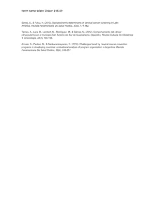 Karen Isamar López Chazari 148169

Soneji, S., & Fukui, N. (2013). Socioeconomic determinants of cervical cancer screening in Latin
America. Revista Panamericana De Salud Publica, 33(3), 174-182.
Tames, A., Lara, O., Lambert, M., Rodríguez, M., & Gámez, M. (2012). Comportamiento del cáncer
cérvicouterino en el municipio San Antonio del Sur de Guantánamo. (Spanish). Revista Cubana De Obstetricia
Y Ginecología, 38(2), 190-198.
Arrossi, S., Paolino, M., & Sankaranarayanan, R. (2010). Challenges faced by cervical cancer prevention
programs in developing countries: a situational analysis of program organization in Argentina. Revista
Panamericana De Salud Publica, 28(4), 249-257.

 