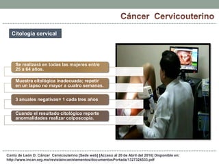Cantú de León D. Cáncer Cervicouterino [Sede web] [Acceso al 20 de Abril del 2016] Disponible en:
http://www.incan.org.mx/revistaincan/elementos/documentosPortada/1327324533.pdf
Citología cervical
Se realizará en todas las mujeres entre
25 a 64 años.
Muestra citológica inadecuada; repetir
en un lapso no mayor a cuatro semanas.
3 anuales negativas= 1 cada tres años
Cuando el resultado citológico reporte
anormalidades realizar colposcopia.
 