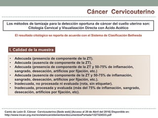 Cantú de León D. Cáncer Cervicouterino [Sede web] [Acceso al 20 de Abril del 2016] Disponible en:
http://www.incan.org.mx/revistaincan/elementos/documentosPortada/1327324533.pdf
Los métodos de tamizaje para la detección oportuna de cáncer del cuello uterino son:
Citología Cervical y Visualización Directa con Ácido Acético
El resultado citológico se reporta de acuerdo con el Sistema de Clasificación Bethesda
I. Calidad de la muestra
• Adecuada (presencia de componente de la ZT).
• Adecuada (ausencia de componente de la ZT).
• Adecuada (presencia de componente de la ZT y 50-75% de inflamación,
sangrado, desecación, artificios por fijación, etc.)
• Adecuada (ausencia de componente de la ZT y 50-75% de inflamación,
sangrado, desecación, artificios por fijación, etc.).
• Inadecuada, no procesada ni evaluada (rota, sin etiquetar).
• Inadecuada, procesada y evaluada (más del 75% de inflamación, sangrado,
desecación, artificios por fijación, etc).
 