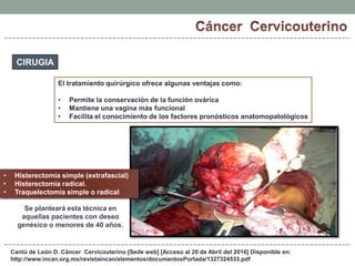 Cantú de León D. Cáncer Cervicouterino [Sede web] [Acceso al 20 de Abril del 2016] Disponible en:
http://www.incan.org.mx/revistaincan/elementos/documentosPortada/1327324533.pdf
CIRUGIA
El tratamiento quirúrgico ofrece algunas ventajas como:
• Permite la conservación de la función ovárica
• Mantiene una vagina más funcional
• Facilita el conocimiento de los factores pronósticos anatomopatológicos
• Histerectomía simple (extrafascial)
• Histerectomía radical.
• Traquelectomia simple o radical
Se planteará esta técnica en
aquellas pacientes con deseo
genésico o menores de 40 años.
 