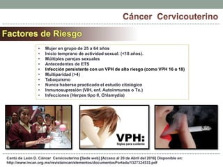 Cantú de León D. Cáncer Cervicouterino [Sede web] [Acceso al 20 de Abril del 2016] Disponible en:
http://www.incan.org.mx/revistaincan/elementos/documentosPortada/1327324533.pdf
• Mujer en grupo de 25 a 64 años
• Inicio temprano de actividad sexual. (<18 años).
• Múltiples parejas sexuales
• Antecedentes de ETS
• Infección persistente con un VPH de alto riesgo (como VPH 16 o 18)
• Multiparidad (>4)
• Tabaquismo
• Nunca haberse practicado el estudio citológico
• Inmunosupresión (VIH, enf. Autoinmunes o Tx.)
• Infecciones (Herpes tipo II, Chlamydia)
 