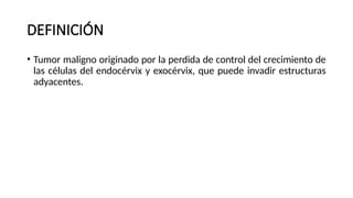 DEFINICIÓN
• Tumor maligno originado por la perdida de control del crecimiento de
las células del endocérvix y exocérvix, que puede invadir estructuras
adyacentes.
 