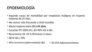 EPIDEMIOLOGÍA
• Segunda causa de mortalidad por neoplasias malignas en mujeres
mayores de 25 años.
• 4to cáncer más frecuente a nivel mundial.
• Afecta mujeres entre 25 y 69 años.
• Curación 99-100% IA1, 85-90% IA2 A IB1.
• Recurrencia 10- 25 % (Primeros 2 años).
• IIB-IV 60 y 70%.
• 90% Carcinoma Epidermoide(Q+/Q-) • 10-15% Adenocarcinoma
 