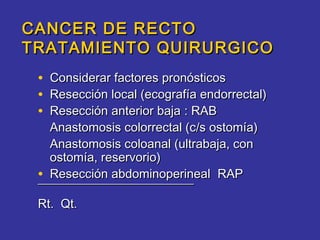 CANCER DE RECTO
TRATAMIENTO QUIRURGICO
 • Considerar factores pronósticos
 • Resección local (ecografía endorrectal)
 • Resección anterior baja : RAB
   Anastomosis colorrectal (c/s ostomía)
   Anastomosis coloanal (ultrabaja, con
   ostomía, reservorio)
 • Resección abdominoperineal RAP
 ¯¯¯¯¯¯¯¯¯¯¯¯¯¯¯¯¯¯¯¯¯¯¯¯¯
 Rt. Qt.
 