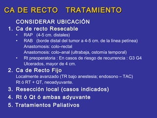 CA DE RECTO                TRATAMIENTO
   CONSIDERAR UBICACIÓN
1. Ca de recto Resecable
  •   RAP (4-5 cm. distales)
  •   RAB (borde distal del tumor a 4-5 cm. de la línea petínea)
      Anastomosis: colo–rectal
      Anastomosis: colo–anal (ultrabaja, ostomía temporal)
  •   Rt preoperatoria : En casos de riesgo de recurrencia : G3 G4
      Ulcerados, mayor de 4 cm.
2. Ca de Recto Fijo
  Localmente avanzado (TR bajo anestesia; endosono – TAC)
  Rt ó RT + QT, neoadyuvante.
3. Resección local (casos indicados)
4. Rt ó Qt ó ambas adyuvante
5. Tratamientos Paliativos
 