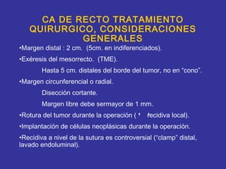 CA DE RECTO TRATAMIENTO
   QUIRURGICO, CONSIDERACIONES
            GENERALES
•Margen distal : 2 cm. (5cm. en indiferenciados).
•Exéresis del mesorrecto. (TME).
        Hasta 5 cm. distales del borde del tumor, no en “cono”.
•Margen circunferencial o radial.
        Disección cortante.
        Margen libre debe sermayor de 1 mm.
•Rotura del tumor durante la operación (      recidiva local).
•Implantación de células neoplásicas durante la operación.
•Recidiva a nivel de la sutura es controversial (“clamp” distal,
lavado endoluminal).
 