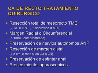 CA DE RECTO TRATAMIENTO
 QUIRURGICO

• Resección total de mesorecto TME
 (↓ RL a 10%. , ↑ sobrevida a 80%)
• Margen Radial o Circunferencial
 (≤ 1mm : comprometido)
• Preservación de nervios autónomos ANP
• Resección de margen distal
 (1.8 cm. o mas si es G3 o G4)
• Preservación de esfínter anal
• Procedimiento laparoscopicos
 
