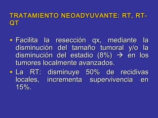 TRATAMIENTO NEOADYUVANTE: RT, RT-
QT

• Facilita la resección qx, mediante la
  disminución del tamaño tumoral y/o la
  disminución del estadio (8%)  en los
  tumores localmente avanzados.
• La RT: disminuye 50% de recidivas
  locales, incrementa supervivencia en
  15%.
 