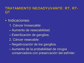 TRATAMIENTO NEOADYUVANTE: RT, RT-
QT

• Indicaciones:
  1. Cáncer Irresecable:
  – Aumento de resecabilidad.
  – Esterilización de ganglios.
  2. Cáncer resecable:
  – Negativización de los ganglios.
  – Aumento de la probabilidad de cirugía
    conservadora con preservación del esfínter.
 