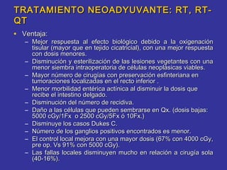 TRATAMIENTO NEOADYUVANTE: RT, RT-
QT
• Ventaja:
   – Mejor respuesta al efecto biológico debido a la oxigenación
     tisular (mayor que en tejido cicatricial), con una mejor respuesta
     con dosis menores.
   – Disminución y esterilización de las lesiones vegetantes con una
     menor siembra intraoperatoria de células neoplásicas viables.
   – Mayor número de cirugías con preservación esfinteriana en
     tumoraciones localizadas en el recto inferior .
   – Menor morbilidad entérica actínica al disminuir la dosis que
     recibe el intestino delgado.
   – Disminución del número de recidiva.
   – Daño a las células que pueden sembrarse en Qx. (dosis bajas:
     5000 cGy/1Fx o 2500 cGy/5Fx ó 10Fx.)
   – Disminuye los casos Dukes C.
   – Número de los ganglios positivos encontrados es menor.
   – El control local mejora con una mayor dosis (67% con 4000 cGy,
     pre op. Vs 91% con 5000 cGy).
   – Las fallas locales disminuyen mucho en relación a cirugía sola
     (40-16%).
 
