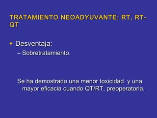 TRATAMIENTO NEOADYUVANTE: RT, RT-
QT


• Desventaja:
  – Sobretratamiento.



  Se ha demostrado una menor toxicidad y una
   mayor eficacia cuando QT/RT, preoperatoria.
 