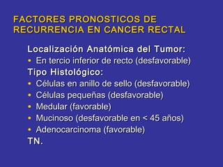 FACTORES PRONOSTICOS DE
RECURRENCIA EN CANCER RECTAL

  Localización Anatómica del Tumor:
  • En tercio inferior de recto (desfavorable)
  Tipo Histológico:
  • Células en anillo de sello (desfavorable)
  • Células pequeñas (desfavorable)
  • Medular (favorable)
  • Mucinoso (desfavorable en < 45 años)
  • Adenocarcinoma (favorable)
  TN.
 