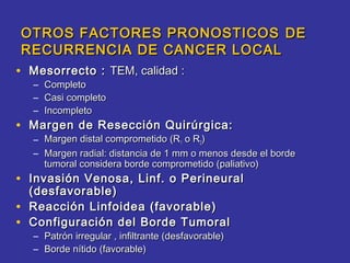 OTROS FACTORES PRONOSTICOS DE
    RECURRENCIA DE CANCER LOCAL
• Mesorrecto : TEM, calidad :
     –   Completo
     –   Casi completo
     –   Incompleto
• Margen de Resección Quirúrgica:
     – Margen distal comprometido (R1 o R2)
     – Margen radial: distancia de 1 mm o menos desde el borde
       tumoral considera borde comprometido (paliativo)
• Invasión Venosa, Linf. o Perineural
    (desfavorable)
•   Reacción Linfoidea (favorable)
•   Configuración del Borde Tumoral
     – Patrón irregular , infiltrante (desfavorable)
     – Borde nítido (favorable)
 