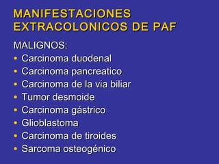 MANIFESTACIONES
EXTRACOLONICOS DE PAF
MALIGNOS:
• Carcinoma duodenal
• Carcinoma pancreatico
• Carcinoma de la via biliar
• Tumor desmoide
• Carcinoma gástrico
• Glioblastoma
• Carcinoma de tiroides
• Sarcoma osteogénico
 