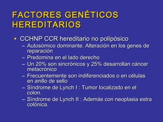 FACTORES GENÉTICOS
HEREDITARIOS
• CCHNP CCR hereditario no polipósico
  – Autosómico dominante. Alteración en los genes de
    reparación
  – Predomina en el lado derecho
  – Un 20% son sincrónicos y 25% desarrollan cáncer
    metacrónico
  – Frecuentemente son indiferenciados o en células
    en anillo de sello
  – Síndrome de Lynch I : Tumor localizado en el
    colon.
  – Síndrome de Lynch II : Además con neoplasia extra
    colónica.
 