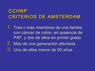 CCHNP
CRITERIOS DE AMSTERDAM

1. Tres o más miembros de una familia
     con cáncer de colon, en ausencia de
     PAF, y dos de ellos en primer grado.
2.   Más de una generación afectada.
3.   Uno de ellos menor de 50 años.
 