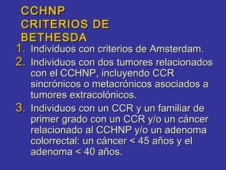 CCHNP
 CRITERIOS DE
 BETHESDA
1. Individuos con criterios de Amsterdam.
2. Individuos con dos tumores relacionados
   con el CCHNP, incluyendo CCR
   sincrónicos o metacrónicos asociados a
   tumores extracolónicos.
3. Individuos con un CCR y un familiar de
   primer grado con un CCR y/o un cáncer
   relacionado al CCHNP y/o un adenoma
   colorrectal: un cáncer < 45 años y el
   adenoma < 40 años.
 