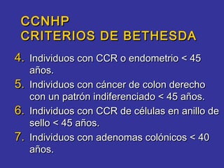 CCNHP
 CRITERIOS DE BETHESDA
4. Individuos con CCR o endometrio < 45
     años.
5.   Individuos con cáncer de colon derecho
     con un patrón indiferenciado < 45 años.
6.   Individuos con CCR de células en anillo de
     sello < 45 años.
7.   Individuos con adenomas colónicos < 40
     años.
 