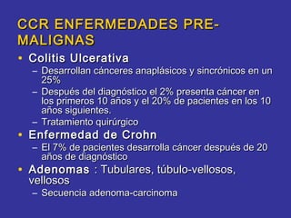 CCR ENFERMEDADES PRE-
MALIGNAS
• Colitis Ulcerativa
  – Desarrollan cánceres anaplásicos y sincrónicos en un
    25%
  – Después del diagnóstico el 2% presenta cáncer en
    los primeros 10 años y el 20% de pacientes en los 10
    años siguientes.
  – Tratamiento quirúrgico
• Enfermedad de Crohn
  – El 7% de pacientes desarrolla cáncer después de 20
    años de diagnóstico
• Adenomas : Tubulares, túbulo-vellosos,
 vellosos
  – Secuencia adenoma-carcinoma
 