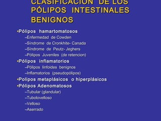 CLASIFICACION DE LOS
      PÓLIPOS INTESTINALES
      BENIGNOS
•Pólipos hamartomatosos
   –Enfermedad de Cowden
   –Síndrome de Cronkhite- Canada
   –Síndrome de Peutz- Jeghers
   –Pólipos Juveniles (de retencion)
•Pólipos inflamatorios
   –Pólipos linfoides benignos
   –Inflamatorios (pseudopólipos)
•Polipos metaplásicos o hiperplásicos
•Pólipos Adenomatosos
   –Tubular (glandular)
   –Tubolovelloso
   –Velloso
   –Aserrado
 