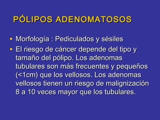 PÓLIPOS ADENOMATOSOS

• Morfología : Pediculados y sésiles
• El riesgo de cáncer depende del tipo y
 tamaño del pólipo. Los adenomas
 tubulares son más frecuentes y pequeños
 (<1cm) que los vellosos. Los adenomas
 vellosos tienen un riesgo de malignización
 8 a 10 veces mayor que los tubulares.
 