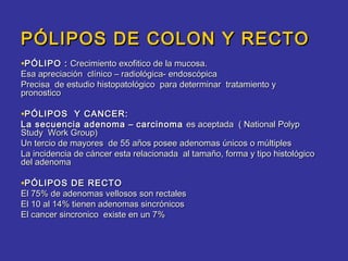 PÓLIPOS DE COLON Y RECTO
•PÓLIPO : Crecimiento exofitico de la mucosa.
Esa apreciación clínico – radiológica- endoscópica
Precisa de estudio histopatológico para determinar tratamiento y
pronostico

•PÓLIPOS Y CANCER:
La secuencia adenoma – carcinoma es aceptada ( National Polyp
Study Work Group)
Un tercio de mayores de 55 años posee adenomas únicos o múltiples
La incidencia de cáncer esta relacionada al tamaño, forma y tipo histológico
del adenoma

•PÓLIPOS DE RECTO
El 75% de adenomas vellosos son rectales
El 10 al 14% tienen adenomas sincrónicos
El cancer sincronico existe en un 7%
 