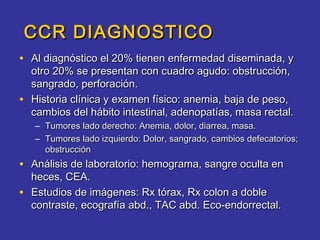 CCR DIAGNOSTICO
• Al diagnóstico el 20% tienen enfermedad diseminada, y
    otro 20% se presentan con cuadro agudo: obstrucción,
    sangrado, perforación.
•   Historia clínica y examen físico: anemia, baja de peso,
    cambios del hábito intestinal, adenopatías, masa rectal.
    – Tumores lado derecho: Anemia, dolor, diarrea, masa.
    – Tumores lado izquierdo: Dolor, sangrado, cambios defecatorios;
      obstrucción
• Análisis de laboratorio: hemograma, sangre oculta en
    heces, CEA.
•   Estudios de imágenes: Rx tórax, Rx colon a doble
    contraste, ecografía abd., TAC abd. Eco-endorrectal.
 