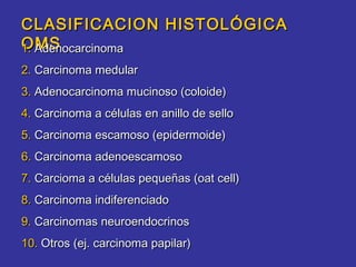 CLASIFICACION HISTOLÓGICA
OMS
1. Adenocarcinoma
2. Carcinoma medular
3. Adenocarcinoma mucinoso (coloide)
4. Carcinoma a células en anillo de sello
5. Carcinoma escamoso (epidermoide)
6. Carcinoma adenoescamoso
7. Carcioma a células pequeñas (oat cell)
8. Carcinoma indiferenciado
9. Carcinomas neuroendocrinos
10. Otros (ej. carcinoma papilar)
 