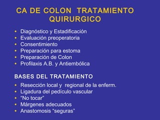 CA DE COLON TRATAMIENTO
       QUIRURGICO
•   Diagnóstico y Estadificación
•   Evaluación preoperatoria
•   Consentimiento
•   Preparación para estoma
•   Preparación de Colon
•   Profilaxis A.B. y Antiembólica

BASES DEL TRATAMIENTO
•   Resección local y regional de la enferm.
•   Ligadura del pedículo vascular
•   “No tocar”
•   Márgenes adecuados
•   Anastomosis “seguras”
 