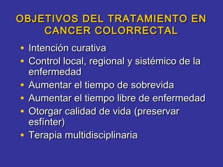 OBJETIVOS DEL TRATAMIENTO EN
    CANCER COLORRECTAL
• Intención curativa
• Control local, regional y sistémico de la
    enfermedad
•   Aumentar el tiempo de sobrevida
•   Aumentar el tiempo libre de enfermedad
•   Otorgar calidad de vida (preservar
    esfínter)
•   Terapia multidisciplinaria
 