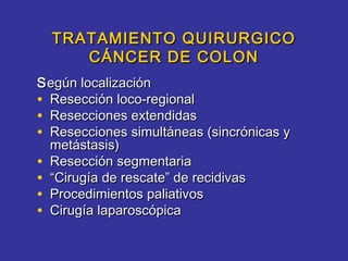 TRATAMIENTO QUIRURGICO
     CÁNCER DE COLON
S egún localización
• Resección loco-regional
• Resecciones extendidas
• Resecciones simultáneas (sincrónicas y
  metástasis)
• Resección segmentaria
• “Cirugía de rescate” de recidivas
• Procedimientos paliativos
• Cirugía laparoscópica
 