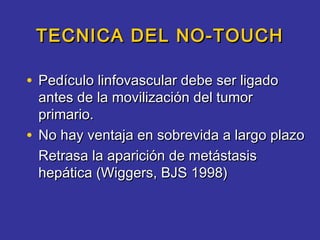 TECNICA DEL NO-TOUCH

• Pedículo linfovascular debe ser ligado
  antes de la movilización del tumor
  primario.
• No hay ventaja en sobrevida a largo plazo
  Retrasa la aparición de metástasis
  hepática (Wiggers, BJS 1998)
 