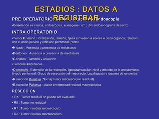 ESTADIOS : DATOS A
              REGISTRAR
PRE OPERATORIO: Clínica, imágenes, endoscopía
•Correlación es clínica, endoscópica, e imágenes: uT ; uN (endosonografía de recto)

INTRA OPERATORIO
•T umor P rimario : localización, tamaño, fijeza e invasión a serosa u otros órganos; relación
con el anillo pélvico y reflexión peritoneal (recto)
•H ígado : Ausencia o presencia de metástasis
•P eritoneo : Ausencia o presencia de metástasis
•G anglios : Tamaño y ubicación
•T umores s incrónicos
•O peración : Extensión de la resección, ligadura vascular, nivel y método de la anastomosis,
lavado peritoneal. Grado de resección del mesorrecto. Localización y razones de ostomías.
•R esección C urativa (No hay tumor macroscópico residual)
•R esección P aliativa : queda enfermedad residual macroscópica

RESECCION
• RX : Tumor residual no puede ser evaluado
• R0 : Tumor no residual
• R1 : Tumor residual microscópico
• R2 : Tumor residual macroscópico
 
