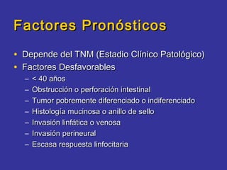Factores Pronósticos

• Depende del TNM (Estadio Clínico Patológico)
• Factores Desfavorables
  –   < 40 años
  –   Obstrucción o perforación intestinal
  –   Tumor pobremente diferenciado o indiferenciado
  –   Histología mucinosa o anillo de sello
  –   Invasión linfática o venosa
  –   Invasión perineural
  –   Escasa respuesta linfocitaria
 