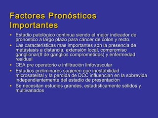Factores Pronósticos
Importantes
• Estadio patológico continua siendo el mejor indicador de
    pronostico a largo plazo para cáncer de colon y recto.
•   Las características mas importantes son la presencia de
    metástasis a distancia, extensión local, compromiso
    ganglionar(# de ganglios comprometidos) y enfermedad
    residual
•   CEA pre operatorio e infiltración linfovascular
•   Estudios preliminares sugieren que inestabilidad
    microsatelital y la perdida de DCC influencian en la sobrevida
    independientemente del estadio de presentación
•   Se necesitan estudios grandes, estadísticamente sólidos y
    multivariados
 