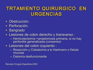 TRTAMIENTO QUIRURGICO EN
       URGENCIAS
•   Obstrucción.
•   Perforación.
•   Sangrado
•   Lesiones de colon derecho y transverso :
    – Hemicolectomía +anastomosis primaria, si no hay
      peritonitis generalizada.(consenso)
• Lesiones del colon izquierdo :
    – Resección y Colostomía a lo Hartmann o fístula
      mucosa
    – Ostomía desfuncionante

Revista Cirugía Española.2002
 