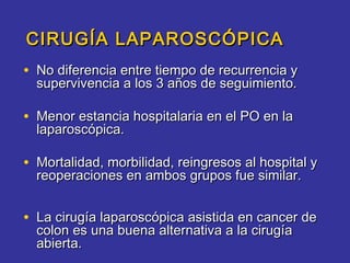 CIRUGÍA LAPAROSCÓPICA
• No diferencia entre tiempo de recurrencia y
  supervivencia a los 3 años de seguimiento.

• Menor estancia hospitalaria en el PO en la
  laparoscópica.

• Mortalidad, morbilidad, reingresos al hospital y
  reoperaciones en ambos grupos fue similar.


• La cirugía laparoscópica asistida en cancer de
  colon es una buena alternativa a la cirugía
  abierta.
 