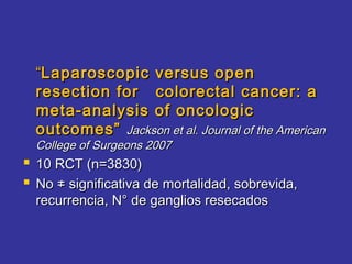 “Laparoscopic versus open
  resection for colorectal cancer: a
  meta-analysis of oncologic
  outcomes” Jackson et al. Journal of the American
  College of Surgeons 2007
 10 RCT (n=3830)
 No ≠ significativa de mortalidad, sobrevida,
  recurrencia, N° de ganglios resecados
 