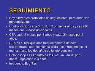 SEGUIMIENTO
• Hay diferentes protocolos de seguimiento, pero debe ser
    personalizado.
•   Control clínico cada 3 m. dur. 3 primeros años y cada 6
    meses dur. 2 años adicionales.
•   CEA cada 2 meses por 3 años y cada 3 meses por 2
    años.
•   CEA es el test que más frecuentemente detecta
    recurrencias , se recomienda cada dos a tres meses, al
    menos hasta los dos años de la intervención.
•   Colonoscopia PO dentro de los 6-12 m., anual por 2
    años; luego cada 2-3 años.
•   Imágenes: Eco-Tac
 