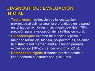 DIAGNÓSTICO: EVALUACIÓN
INICIAL
   Tacto rectal: estimación de la localización,
    proximidad al esfinter anal, la profundidad en la pared
    rectal (superf.móviles, más invasivosfijos). 70%
    precisión para la valoración de la infiltración mural.
   Colonoscopía: examen de elecciónpermite
    mejor observación, biopsia, polipectomías, calcular
    la distancia del margen anal a la lesión primaria,
    excluir pólipo (10%) o cáncer sincrónico(2%).
   Rectoscopía rígida: distancia precisa desde la
    línea dentada al esfínter anal y al tumor.
 
