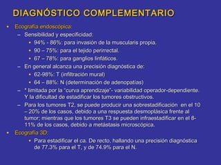DIAGNÓSTICO COMPLEMENTARIO
• Ecografía endoscópica:
     – Sensibilidad y especificidad:
         • 94% - 86%: para invasión de la muscularis propia.
         • 90 – 75%: para el tejido perirrectal.
         • 67 – 78%: para ganglios linfáticos.
     – En general alcanza una precisión diagnóstica de:
         • 62-98%: T (infiltración mural)
         • 64 – 88%: N (determinación de adenopatías)
     – * limitada por la “curva aprendizaje”- variabilidad operador-dependiente.
       Y la dificultad de estadificar los tumores obstructivos.
     – Para los tumores T2, se puede producir una sobrestadificación en el 10
       – 20% de los casos, debido a una respuesta desmoplásica frente al
       tumor; mientras que los tumores T3 se pueden infraestadificar en el 8-
       11% de los casos, debido a metástasis microscópica.
•   Ecografía 3D:
         • Para estadificar el ca. De recto, hallando una precisión diagnóstica
            de 77.3% para el T, y de 74.9% para el N.
 