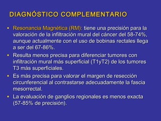 DIAGNÓSTICO COMPLEMENTARIO

• Resonancia Magnética (RM): tiene una precisión para la
    valoración de la infiltración mural del cáncer del 58-74%,
    aunque actualmente con el uso de bobinas rectales llega
    a ser del 67-86%.
•   Resulta menos precisa para diferenciar tumores con
    infiltración mural más superficial (T1yT2) de los tumores
    T3 más superficiales.
•   Es más precisa para valorar el margen de resección
    circunferencial al contrastarse adecuadamente la fascia
    mesorrectal.
•   La evaluación de ganglios regionales es menos exacta
    (57-85% de precisión).
 