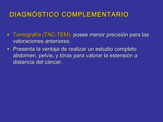 DIAGNÓSTICO COMPLEMENTARIO


• Tomografía (TAC-TEM): posee menor precisión para las
    valoraciones anteriores.
•   Presenta la ventaja de realizar un estudio completo
    abdomen, pelvis, y tórax para valorar la extensión a
    distancia del cáncer.
 