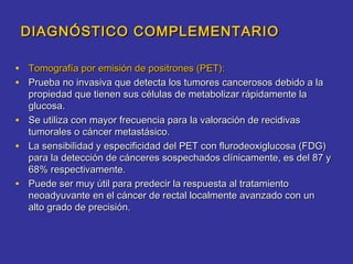 DIAGNÓSTICO COMPLEMENTARIO

• Tomografía por emisión de positrones (PET):
• Prueba no invasiva que detecta los tumores cancerosos debido a la
  propiedad que tienen sus células de metabolizar rápidamente la
  glucosa.
• Se utiliza con mayor frecuencia para la valoración de recidivas
  tumorales o cáncer metastásico.
• La sensibilidad y especificidad del PET con flurodeoxiglucosa (FDG)
  para la detección de cánceres sospechados clínicamente, es del 87 y
  68% respectivamente.
• Puede ser muy útil para predecir la respuesta al tratamiento
  neoadyuvante en el cáncer de rectal localmente avanzado con un
  alto grado de precisión.
 