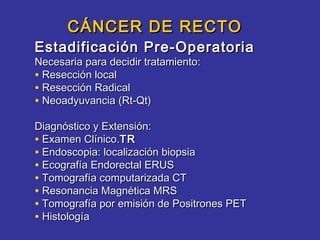 CÁNCER DE RECTO
Estadificación Pre-Operatoria
Necesaria para decidir tratamiento:
• Resección local
• Resección Radical
• Neoadyuvancia (Rt-Qt)
Diagnóstico y Extensión:
• Examen Clínico.TR
• Endoscopia: localización biopsia
• Ecografía Endorectal ERUS
• Tomografía computarizada CT
• Resonancia Magnética MRS
• Tomografía por emisión de Positrones PET
• Histología
 
