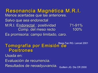 Resonancia Magnética M.R.I.
Menos acertadas que las anteriores.
Salvo que sea endorectal
M:R.I. Endorectal : positividad      71-91%
        Comp. del meso recto          100%
Es promisoria: campo limitado, caro.

                               Bees-Tan RG. Lancet 2001
Tomografía por Emisión de
 Positrones
Usada en:
Evaluación de recurrencia.
Resultados de neoadyuvancia.   Guillem JG. Dis CR 2000
 